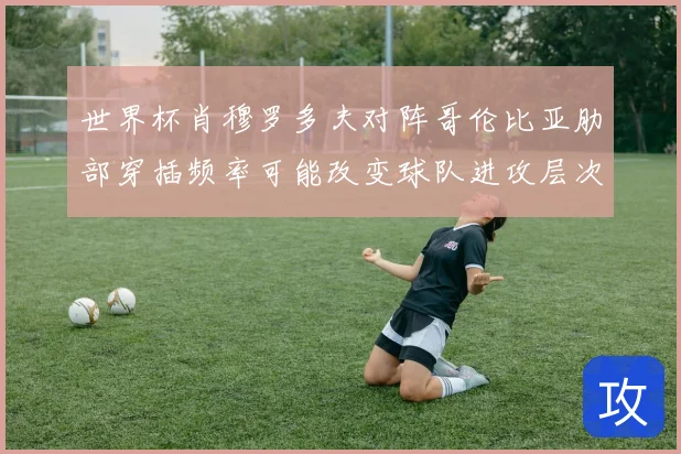 世界杯肖穆罗多夫对阵哥伦比亚肋部穿插频率可能改变球队进攻层次